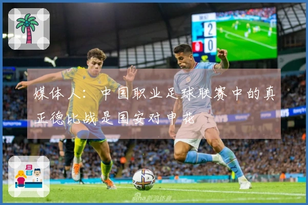 媒体人：中国职业足球联赛中的真正德比战是国安对申花