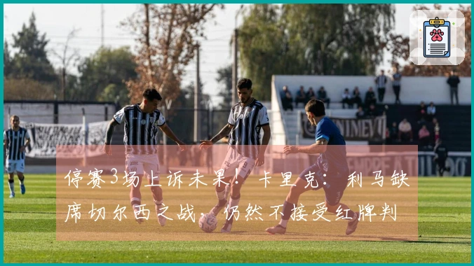 停赛3场上诉未果！卡里克：利马缺席切尔西之战，仍然不接受红牌判罚