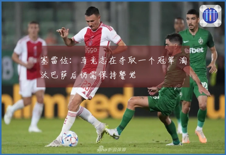 塞雷佐：马竞志在夺取一个冠军 淘汰巴萨后仍需保持警觉