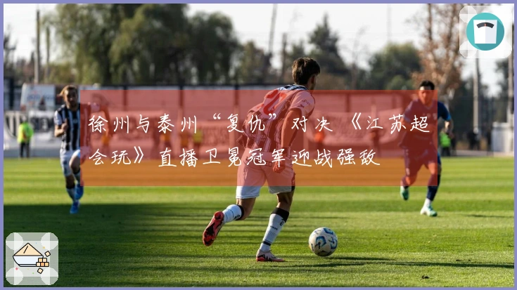 徐州与泰州“复仇”对决 《江苏超会玩》直播卫冕冠军迎战强敌