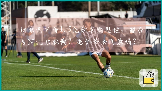 切尔西开价1.5亿欧求购恩佐，能否与阿扎尔抗衡？老佛爷会同意吗？