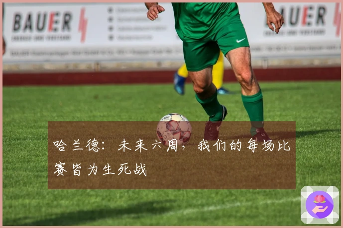 哈兰德:未来六周,我们的每场比赛皆为生死战