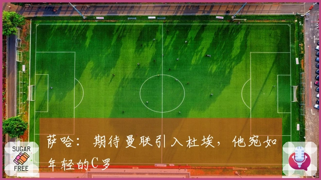 萨哈：期待曼联引入杜埃，他宛如年轻的C罗