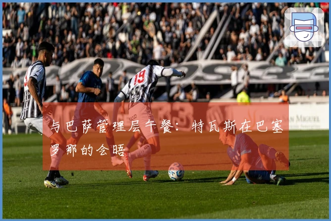 与巴萨管理层午餐：特瓦斯在巴塞罗那的会晤