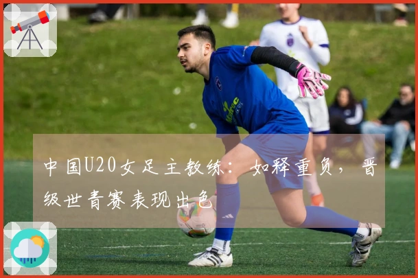 中国U20女足主教练：如释重负，晋级世青赛表现出色