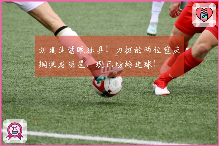 刘建业慧眼独具！力挺的两位重庆铜梁龙明星，现已纷纷进球！