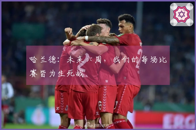 哈兰德：未来六周，我们的每场比赛皆为生死战