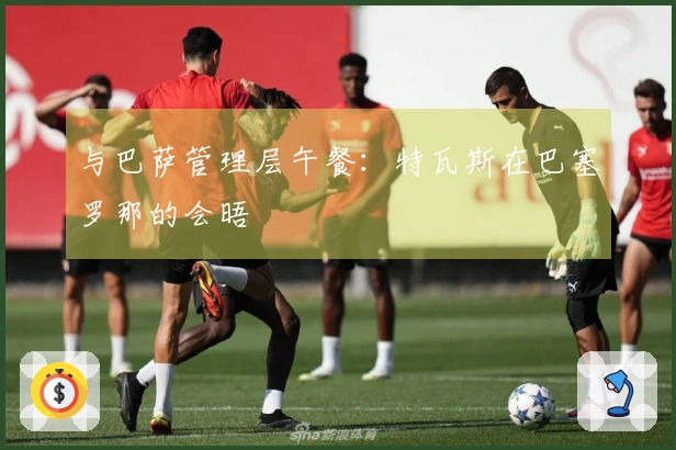 与巴萨管理层午餐：特瓦斯在巴塞罗那的会晤