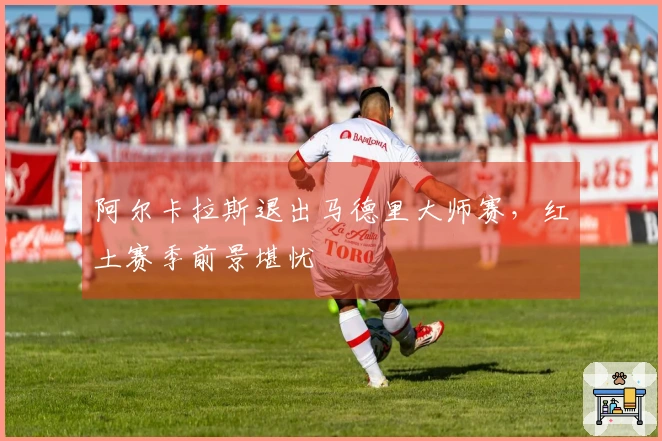 阿尔卡拉斯退出马德里大师赛，红土赛季前景堪忧