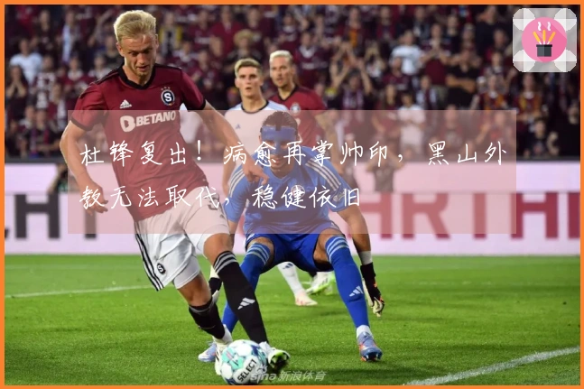 杜锋复出！病愈再掌帅印，黑山外教无法取代，稳健依旧