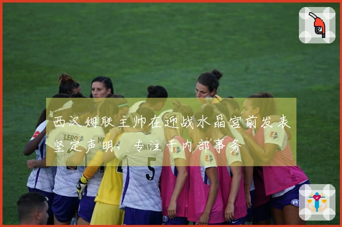 西汉姆联主帅在迎战水晶宫前发表坚定声明，专注于内部事务