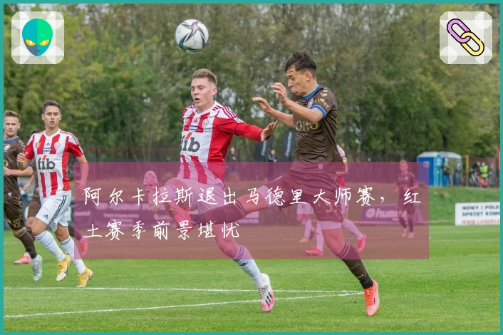 阿尔卡拉斯退出马德里大师赛，红土赛季前景堪忧