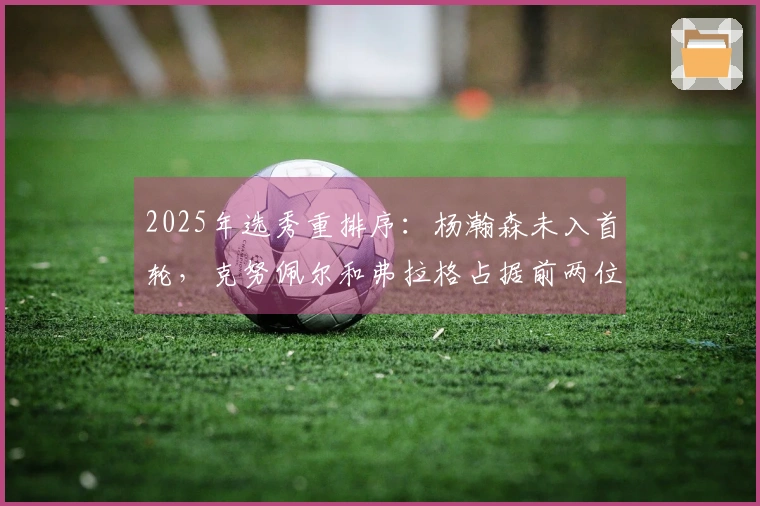 2025年选秀重排序：杨瀚森未入首轮，克努佩尔和弗拉格占据前两位