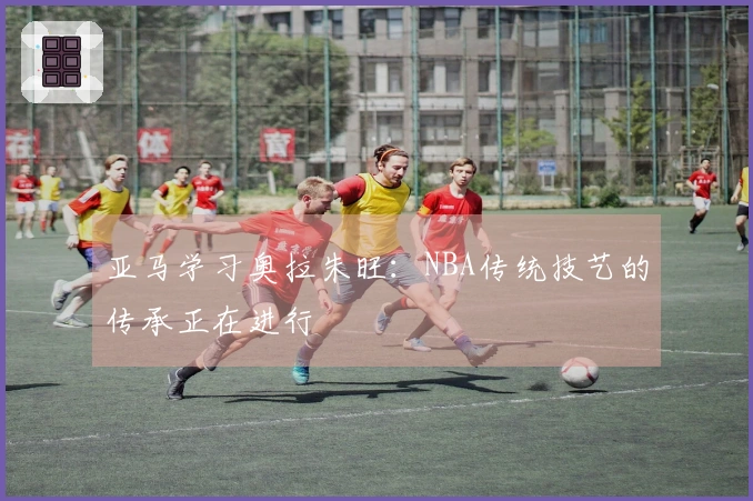 亚马学习奥拉朱旺：NBA传统技艺的传承正在进行