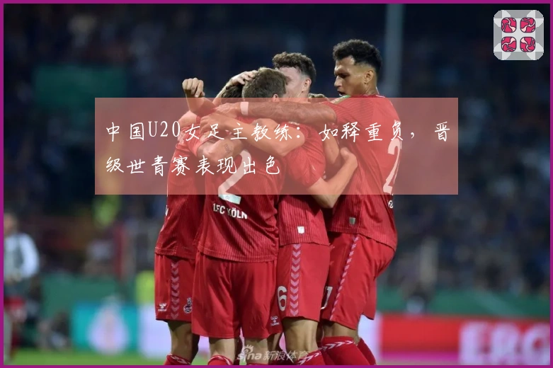 中国U20女足主教练：如释重负，晋级世青赛表现出色