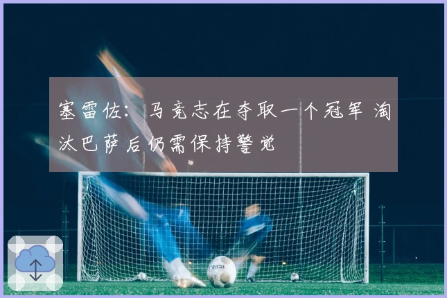 塞雷佐：马竞志在夺取一个冠军 淘汰巴萨后仍需保持警觉